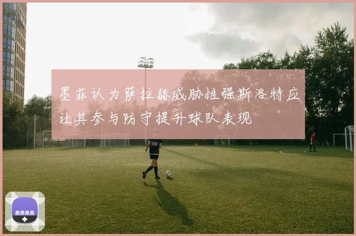 墨菲认为萨拉赫威胁性强斯洛特应让其参与防守提升球队表现