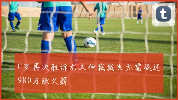 C罗再次胜诉尤文仲裁裁决无需返还980万欧欠薪