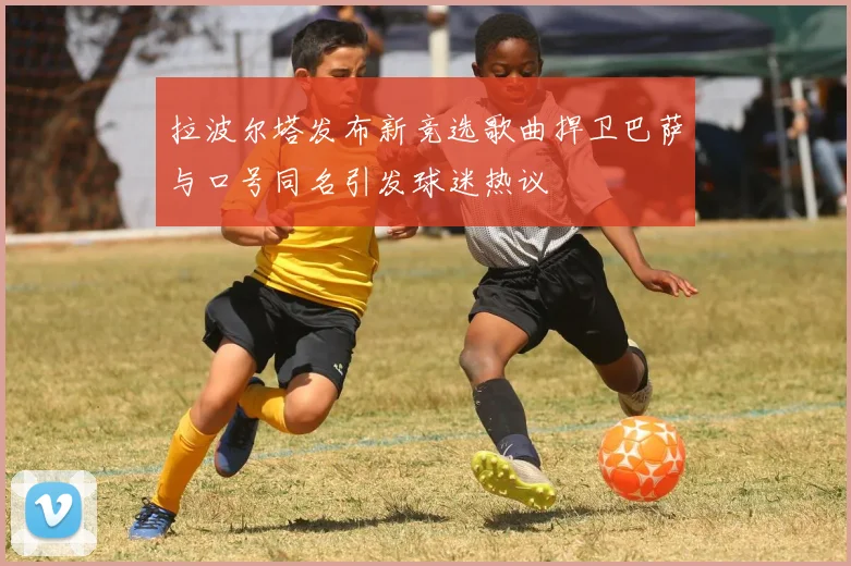 拉波尔塔发布新竞选歌曲捍卫巴萨与口号同名引发球迷热议