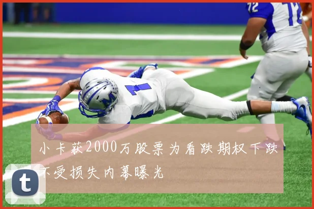 小卡获2000万股票为看跌期权下跌不受损失内幕曝光