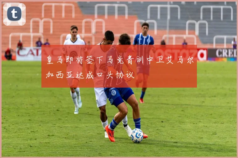 皇马即将签下马竞青训中卫艾马尔加西亚达成口头协议