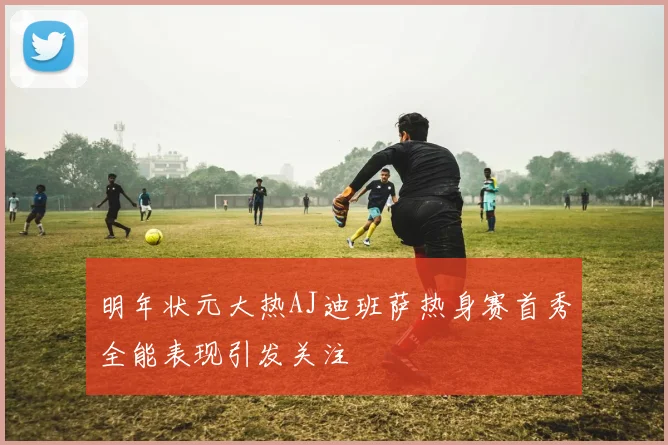 明年状元大热AJ迪班萨热身赛首秀全能表现引发关注