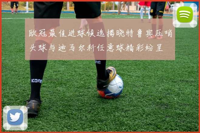 欧冠最佳进球候选揭晓特鲁宾压哨头球与迪马尔科任意球精彩纷呈
