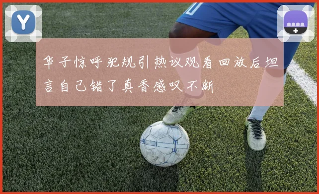 华子惊呼犯规引热议观看回放后坦言自己错了真香感叹不断