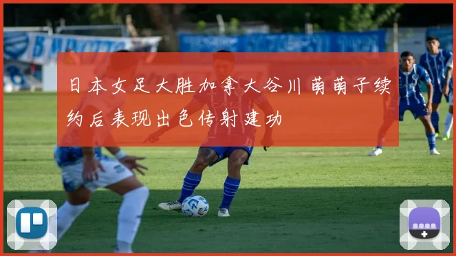 日本女足大胜加拿大谷川萌萌子续约后表现出色传射建功
