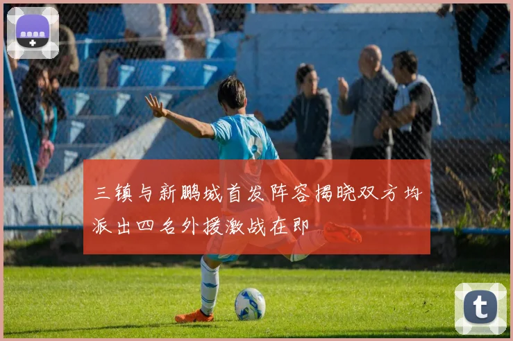 三镇与新鹏城首发阵容揭晓双方均派出四名外援激战在即