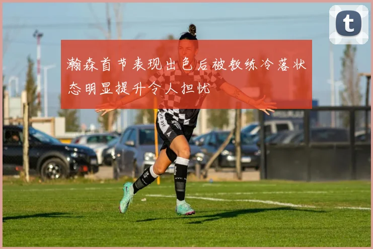 瀚森首节表现出色后被教练冷落状态明显提升令人担忧