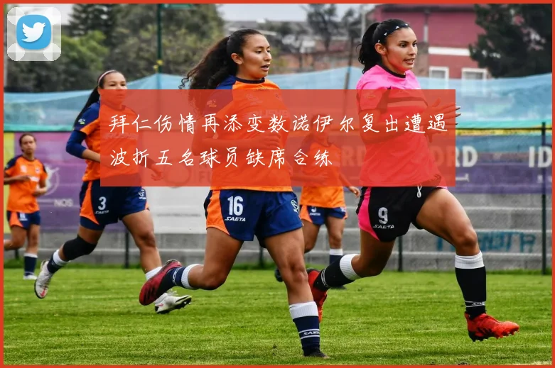 拜仁伤情再添变数诺伊尔复出遭遇波折五名球员缺席合练