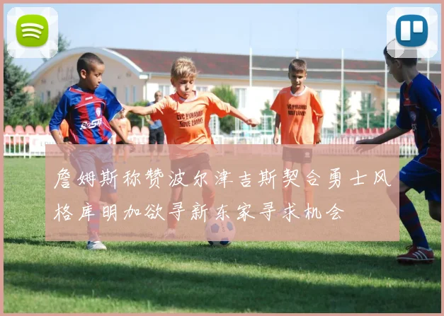 詹姆斯称赞波尔津吉斯契合勇士风格库明加欲寻新东家寻求机会