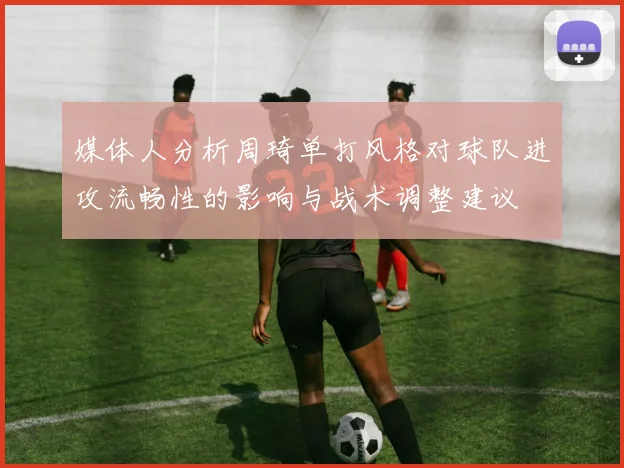 媒体人分析周琦单打风格对球队进攻流畅性的影响与战术调整建议