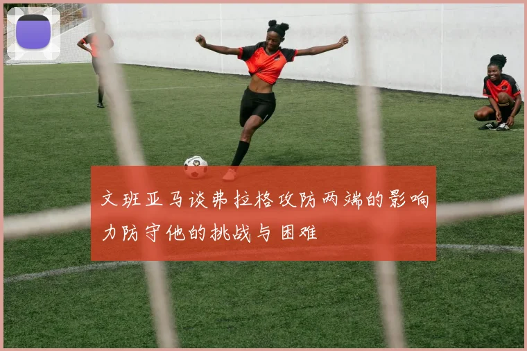 文班亚马谈弗拉格攻防两端的影响力防守他的挑战与困难