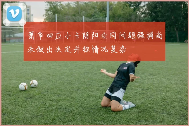 萧华回应小卡阴阳合同问题强调尚未做出决定并称情况复杂