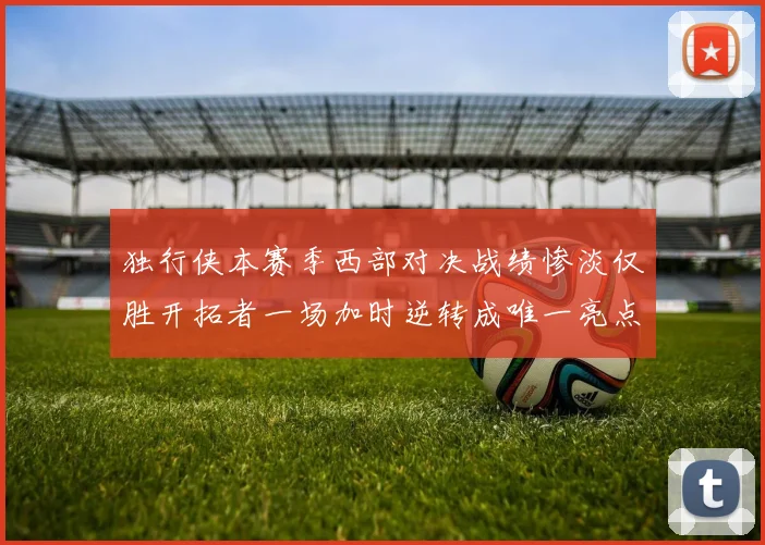 独行侠本赛季西部对决战绩惨淡仅胜开拓者一场加时逆转成唯一亮点
