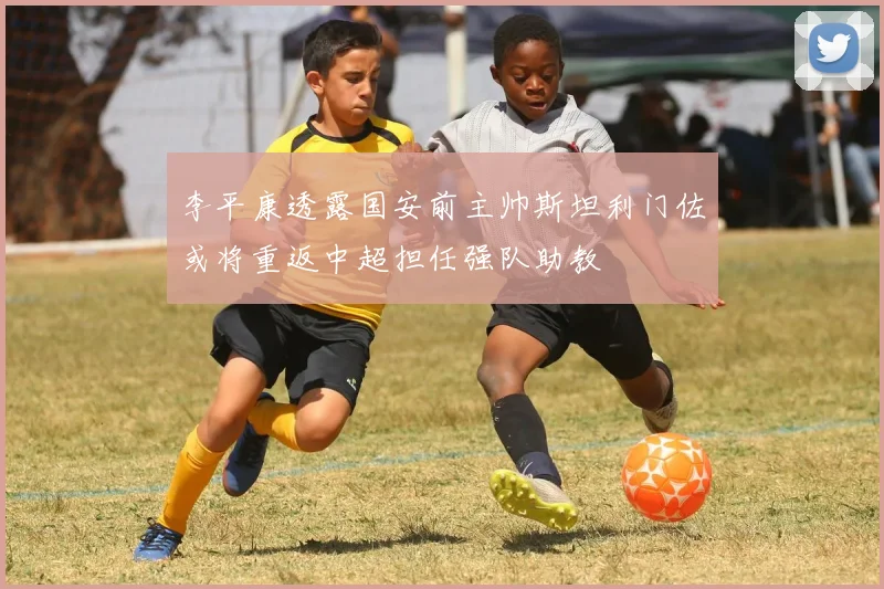 李平康透露国安前主帅斯坦利门佐或将重返中超担任强队助教