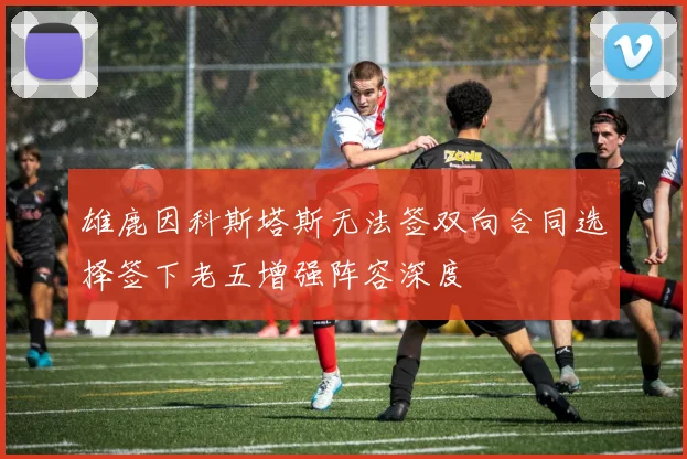 雄鹿因科斯塔斯无法签双向合同选择签下老五增强阵容深度