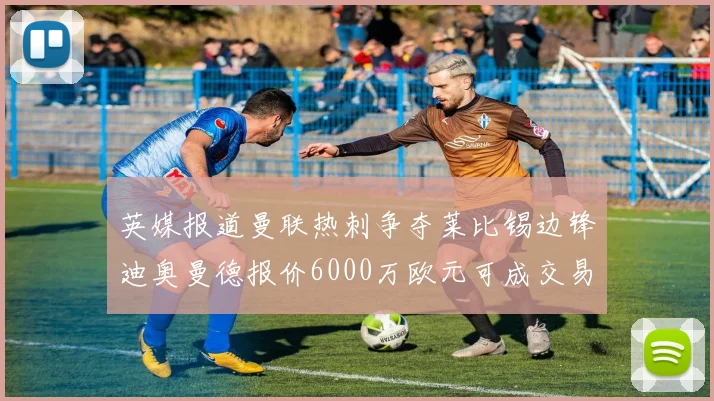 英媒报道曼联热刺争夺莱比锡边锋迪奥曼德报价6000万欧元可成交易
