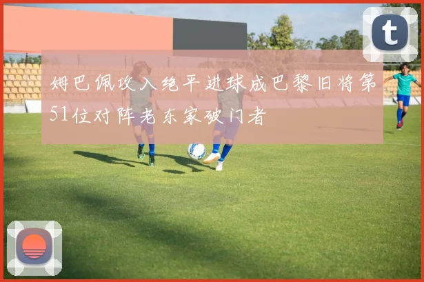 姆巴佩攻入绝平进球成巴黎旧将第51位对阵老东家破门者