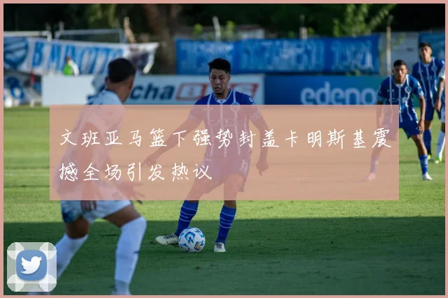 文班亚马篮下强势封盖卡明斯基震撼全场引发热议
