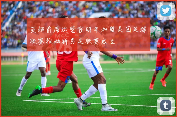 英超首席运营官明年加盟美国足球联赛推动新男足联赛成立