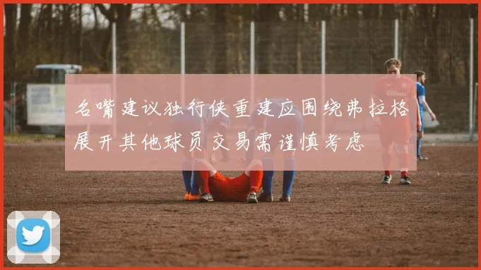 名嘴建议独行侠重建应围绕弗拉格展开其他球员交易需谨慎考虑