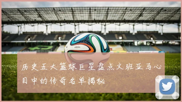 历史五大篮球巨星盘点文班亚马心目中的传奇名单揭秘