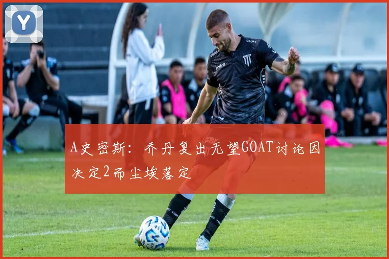 A史密斯：乔丹复出无望GOAT讨论因决定2而尘埃落定