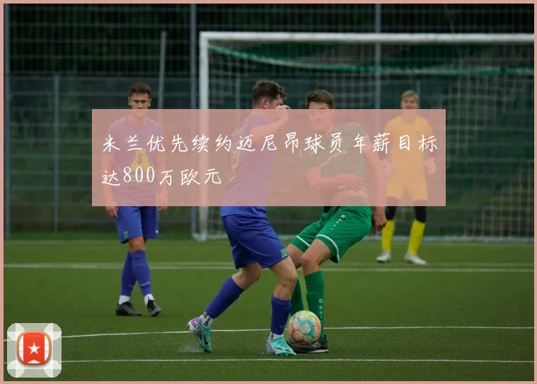 米兰优先续约迈尼昂球员年薪目标达800万欧元