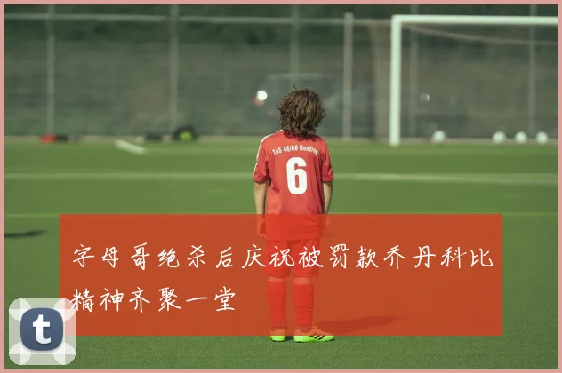字母哥绝杀后庆祝被罚款乔丹科比精神齐聚一堂
