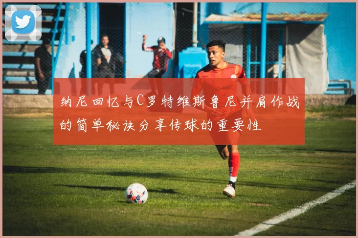 纳尼回忆与C罗特维斯鲁尼并肩作战的简单秘诀分享传球的重要性