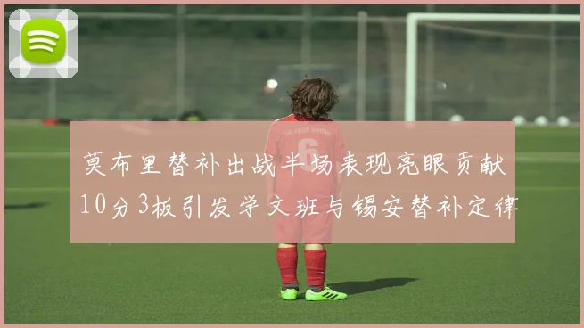 莫布里替补出战半场表现亮眼贡献10分3板引发学文班与锡安替补定律探讨