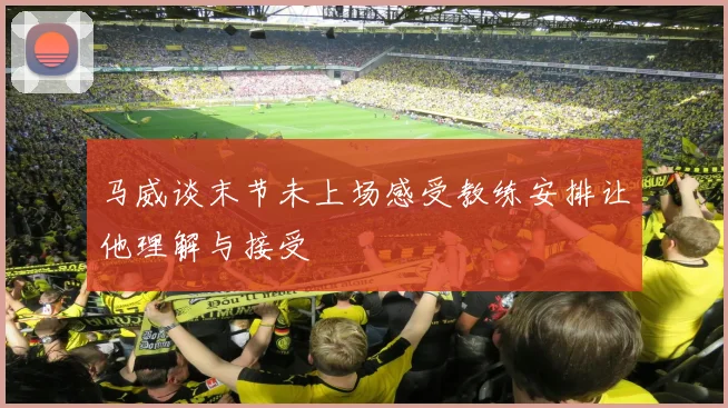 马威谈末节未上场感受教练安排让他理解与接受