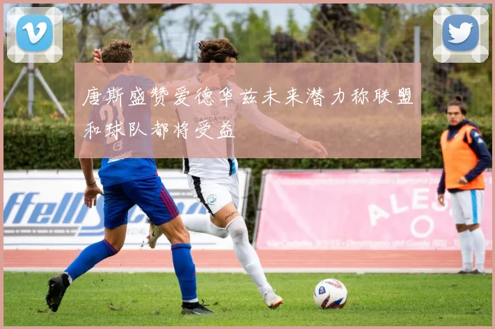唐斯盛赞爱德华兹未来潜力称联盟和球队都将受益