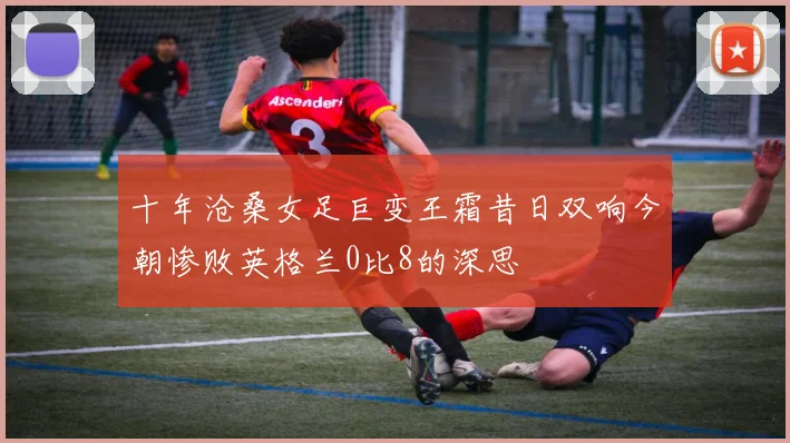 十年沧桑女足巨变王霜昔日双响今朝惨败英格兰0比8的深思