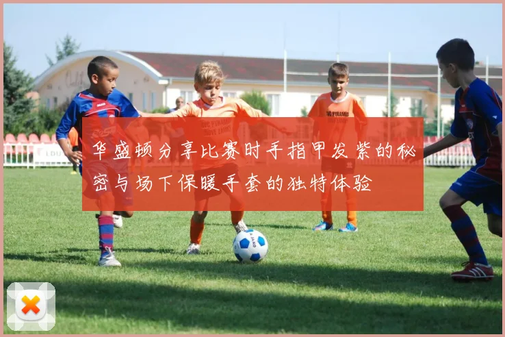 华盛顿分享比赛时手指甲发紫的秘密与场下保暖手套的独特体验