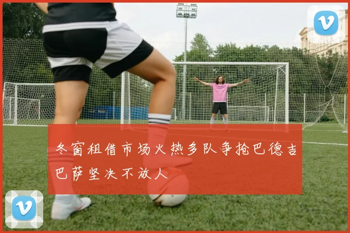 冬窗租借市场火热多队争抢巴德吉巴萨坚决不放人
