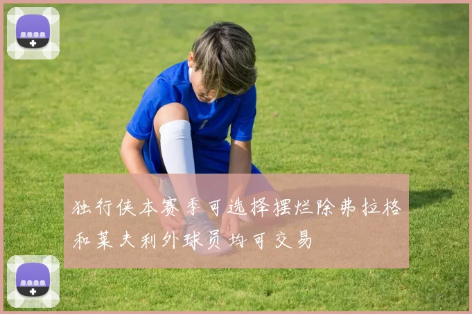 独行侠本赛季可选择摆烂除弗拉格和莱夫利外球员均可交易