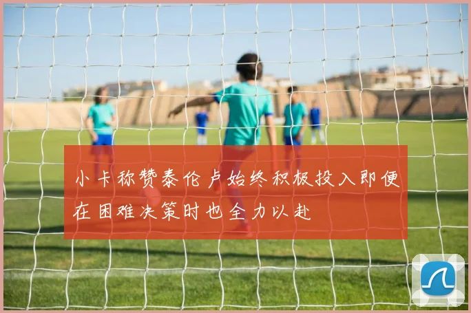 小卡称赞泰伦卢始终积极投入即便在困难决策时也全力以赴