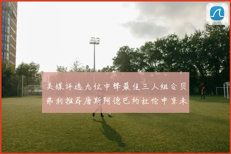 美媒评选九位中锋最佳三人组合贝弗利推荐唐斯阿德巴约杜伦申京未入选