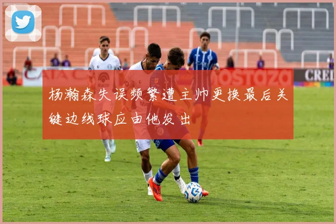 杨瀚森失误频繁遭主帅更换最后关键边线球应由他发出