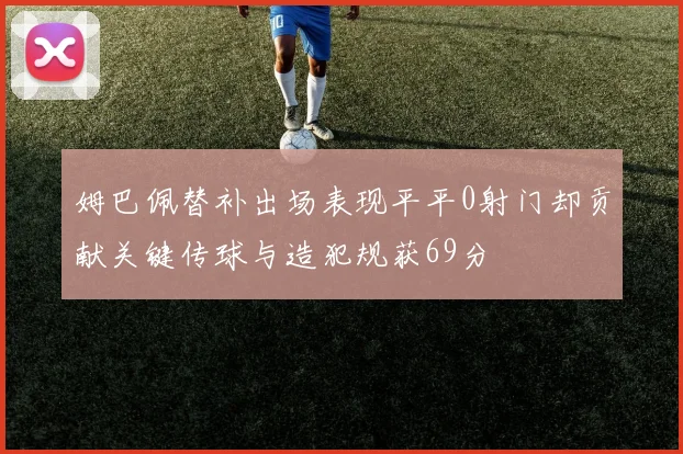 姆巴佩替补出场表现平平0射门却贡献关键传球与造犯规获69分