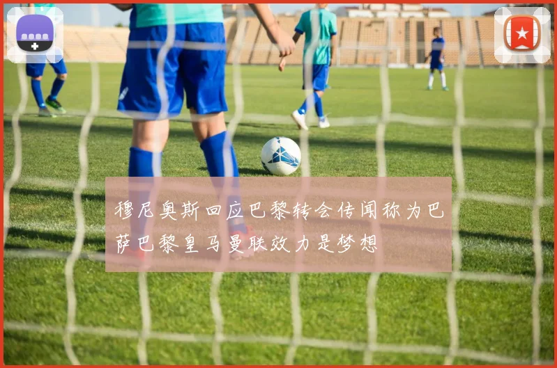 穆尼奥斯回应巴黎转会传闻称为巴萨巴黎皇马曼联效力是梦想
