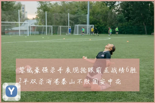 蓉城豪强杀手表现抢眼前五战绩6胜2平双杀海港泰山不败国安申花
