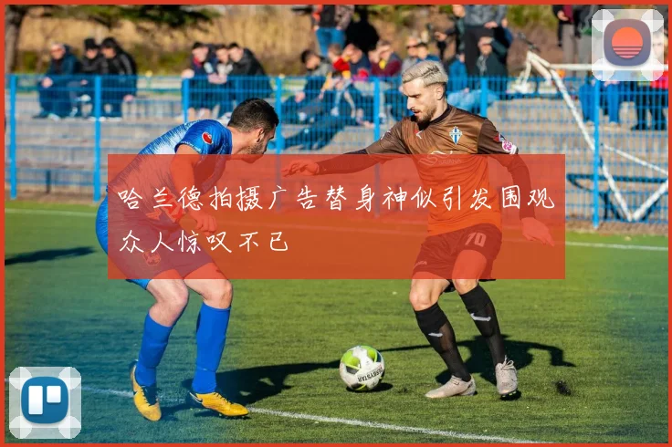 哈兰德拍摄广告替身神似引发围观众人惊叹不已