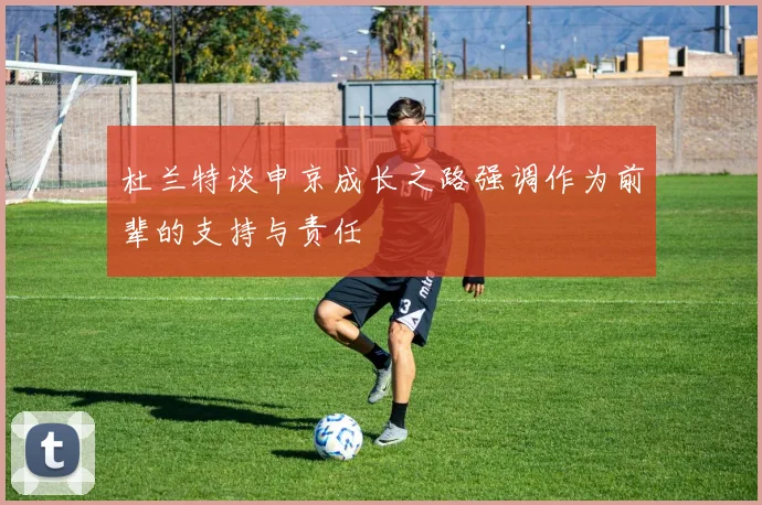 杜兰特谈申京成长之路强调作为前辈的支持与责任