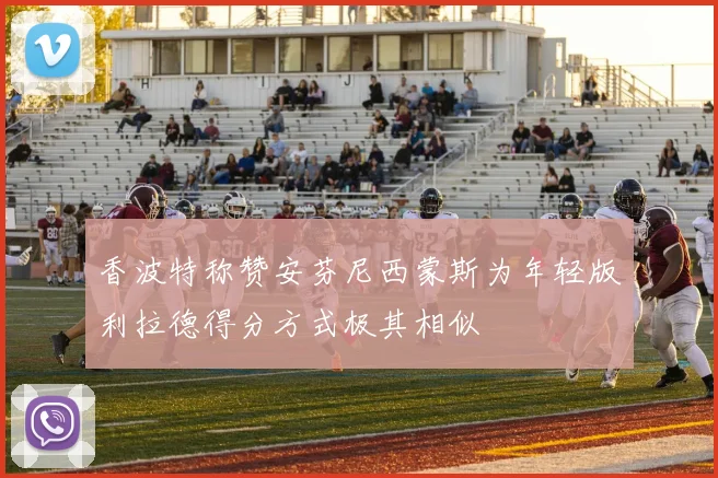 香波特称赞安芬尼西蒙斯为年轻版利拉德得分方式极其相似