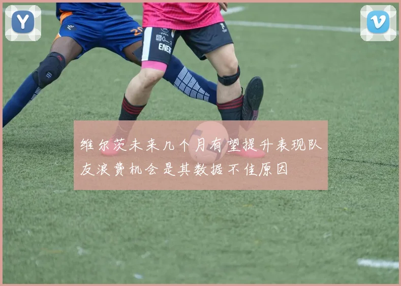 维尔茨未来几个月有望提升表现队友浪费机会是其数据不佳原因