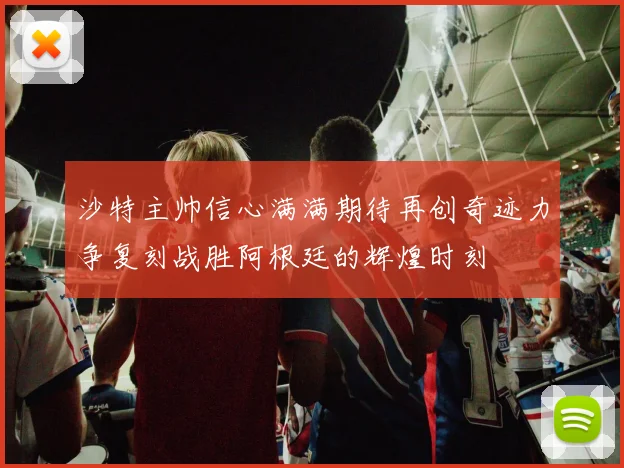 沙特主帅信心满满期待再创奇迹力争复刻战胜阿根廷的辉煌时刻