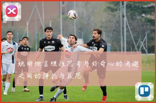 姚明坦言理性思考与好奇心的消逝之间的挣扎与反思