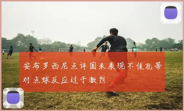 安布罗西尼点评国米表现不佳孔蒂对点球反应过于激烈
