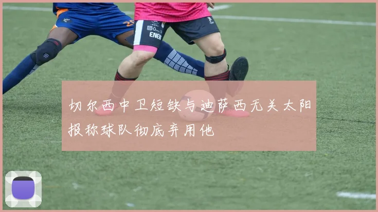 切尔西中卫短缺与迪萨西无关太阳报称球队彻底弃用他